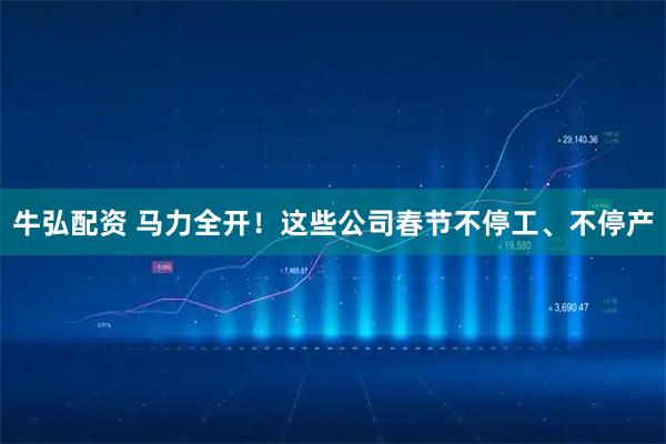 牛弘配资 马力全开！这些公司春节不停工、不停产