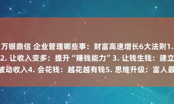 万银鼎信 企业管理哪些事：财富高速增长6大法则1. 先守住钱：不亏就是赚2. 让收入变多：提升“赚钱能力”3. 让钱生钱：建立被动收入4. 会花钱：越花越有钱5. 思维升级：富人最核心的秘诀6. 最重要一...