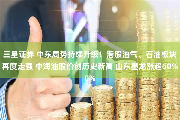 三星证券 中东局势持续升级！港股油气、石油板块再度走强 中海油股价创历史新高 山东墨龙涨超60%