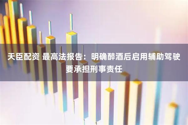 天臣配资 最高法报告：明确醉酒后启用辅助驾驶要承担刑事责任