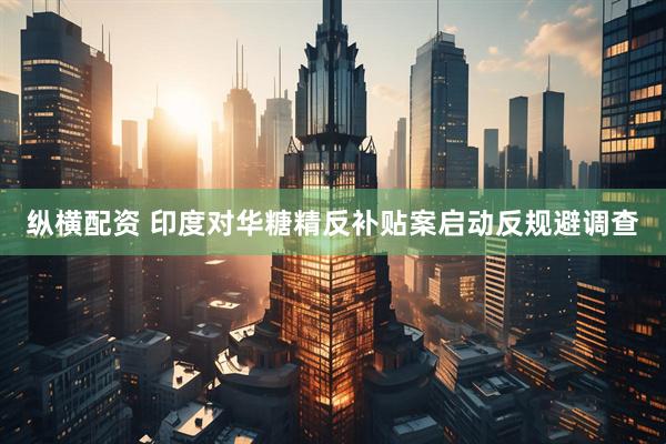纵横配资 印度对华糖精反补贴案启动反规避调查