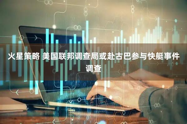 火星策略 美国联邦调查局或赴古巴参与快艇事件调查