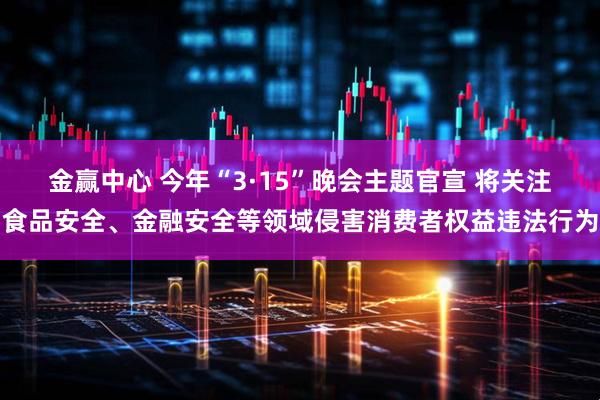 金赢中心 今年“3·15”晚会主题官宣 将关注食品安全、金融安全等领域侵害消费者权益违法行为