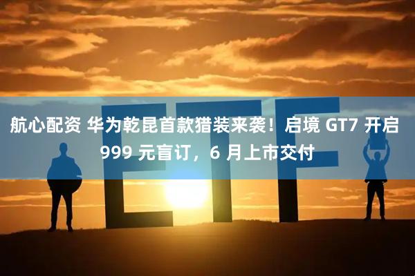 航心配资 华为乾昆首款猎装来袭！启境 GT7 开启 999 元盲订，6 月上市交付