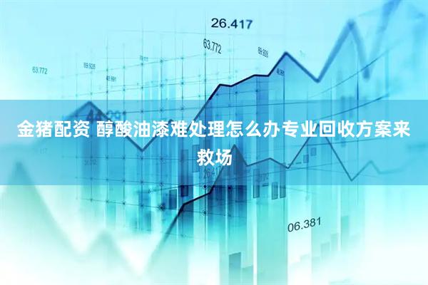 金猪配资 醇酸油漆难处理怎么办专业回收方案来救场