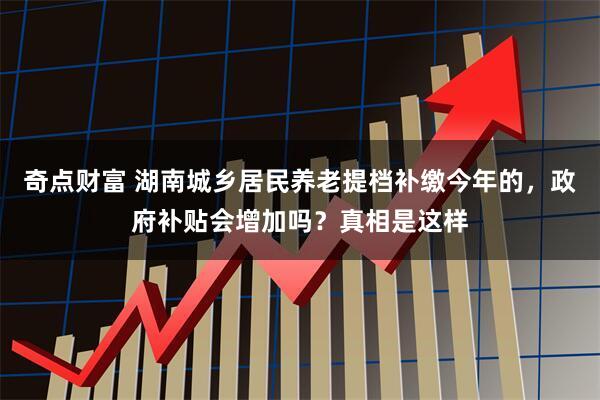 奇点财富 湖南城乡居民养老提档补缴今年的，政府补贴会增加吗？真相是这样