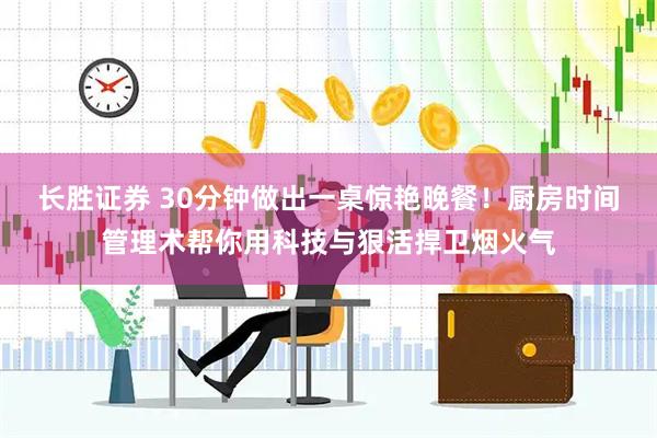 长胜证券 30分钟做出一桌惊艳晚餐！厨房时间管理术帮你用科技与狠活捍卫烟火气