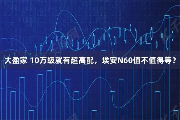 大盈家 10万级就有超高配，埃安N60值不值得等？