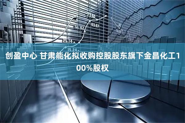 创盈中心 甘肃能化拟收购控股股东旗下金昌化工100%股权