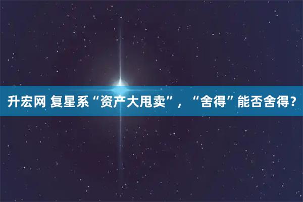 升宏网 复星系“资产大甩卖”，“舍得”能否舍得？