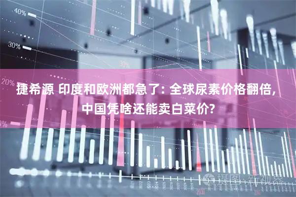 捷希源 印度和欧洲都急了: 全球尿素价格翻倍, 中国凭啥还能卖白菜价?