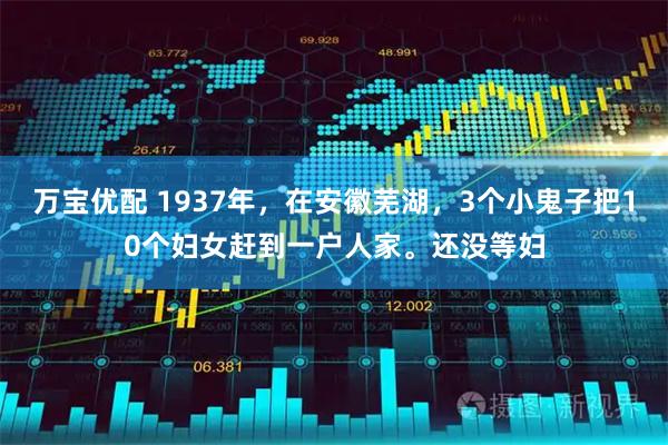 万宝优配 1937年，在安徽芜湖，3个小鬼子把10个妇女赶到一户人家。还没等妇