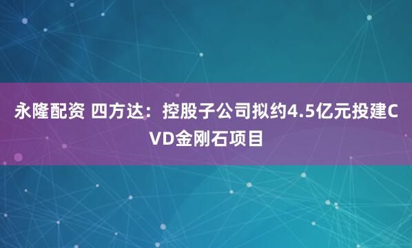 永隆配资 四方达：控股子公司拟约4.5亿元投建CVD金刚石项目