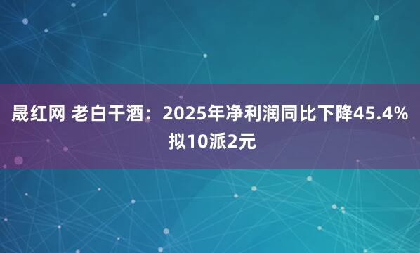 晟红网 老白干酒：2025年净利润同比下降45.4% 拟10派2元