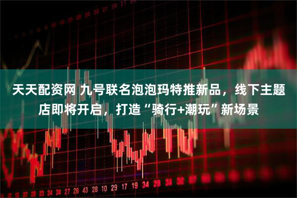 天天配资网 九号联名泡泡玛特推新品，线下主题店即将开启，打造“骑行+潮玩”新场景