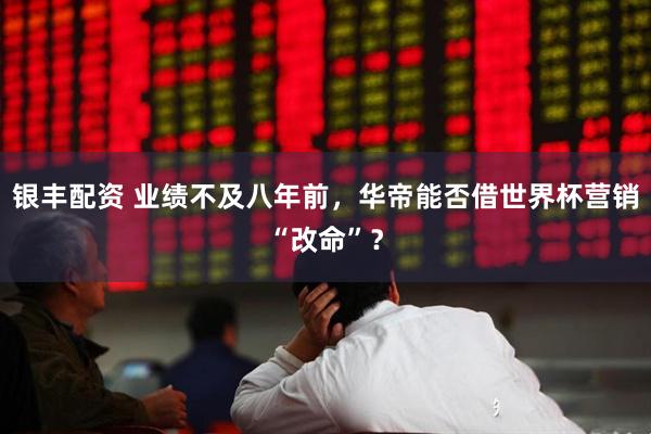 银丰配资 业绩不及八年前，华帝能否借世界杯营销“改命”？