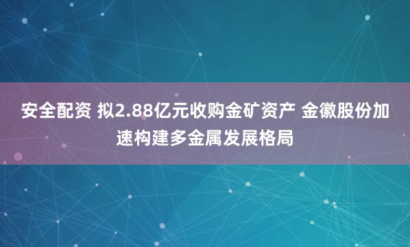 安全配资 拟2.88亿元收购金矿资产 金徽股份加速构建多金属发展格局