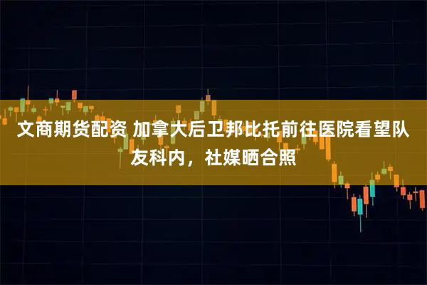 文商期货配资 加拿大后卫邦比托前往医院看望队友科内，社媒晒合照