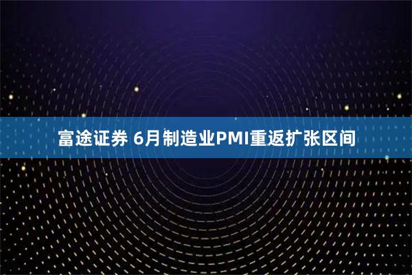 富途证券 6月制造业PMI重返扩张区间