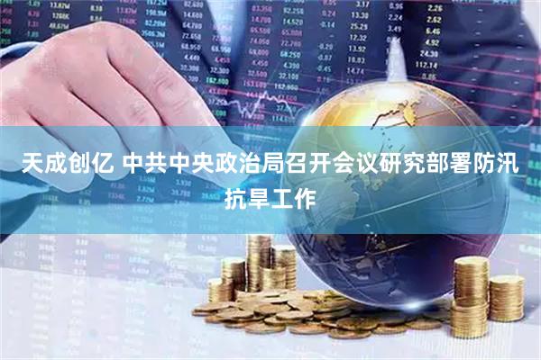 天成创亿 中共中央政治局召开会议研究部署防汛抗旱工作