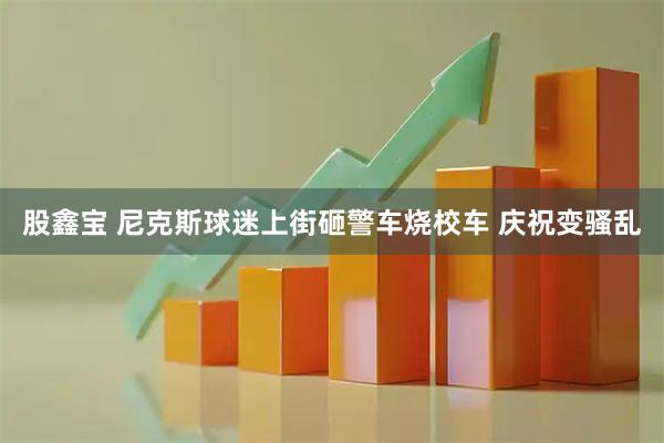 股鑫宝 尼克斯球迷上街砸警车烧校车 庆祝变骚乱