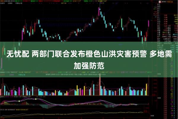 无忧配 两部门联合发布橙色山洪灾害预警 多地需加强防范