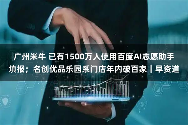 广州米牛 已有1500万人使用百度AI志愿助手填报；名创优品乐园系门店年内破百家｜早资道
