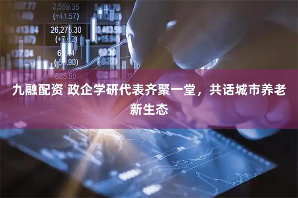 九融配资 政企学研代表齐聚一堂，共话城市养老新生态