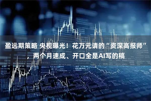 盈远期策略 央视曝光！花万元请的“资深高报师”，两个月速成、开口全是AI写的稿