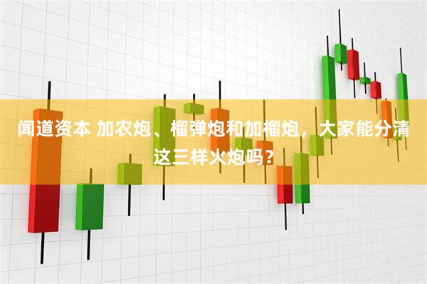 闻道资本 加农炮、榴弹炮和加榴炮，大家能分清这三样火炮吗？