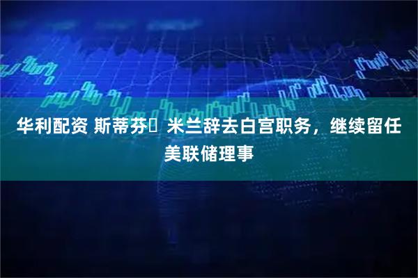华利配资 斯蒂芬・米兰辞去白宫职务，继续留任美联储理事
