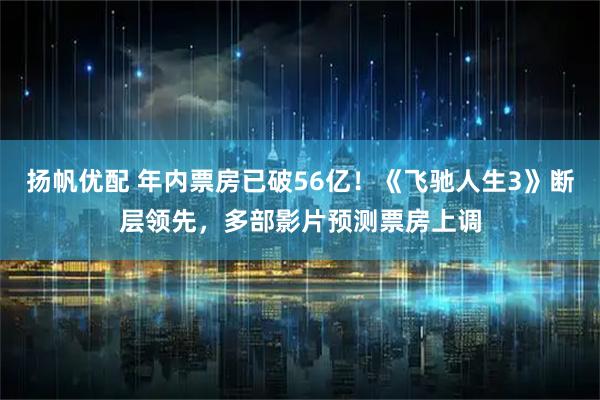 扬帆优配 年内票房已破56亿！《飞驰人生3》断层领先，多部影片预测票房上调