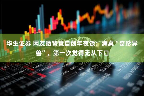 华生证券 网友晒爸爸自创年夜饭：满桌“奇珍异兽”，第一次觉得无从下口