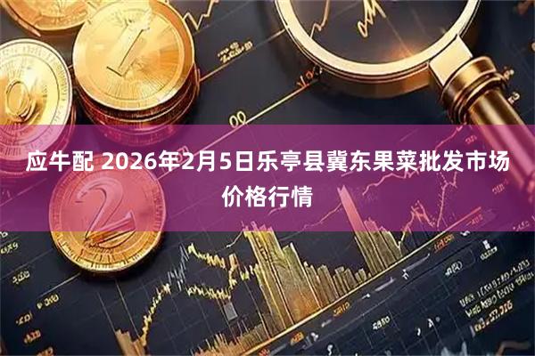 应牛配 2026年2月5日乐亭县冀东果菜批发市场价格行情
