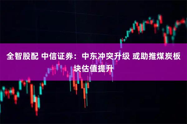 全智股配 中信证券：中东冲突升级 或助推煤炭板块估值提升