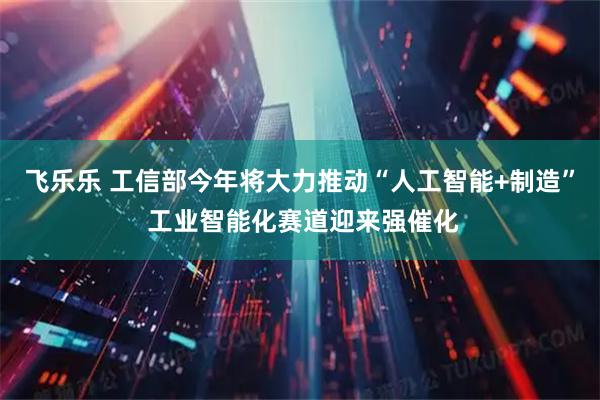 飞乐乐 工信部今年将大力推动“人工智能+制造” 工业智能化赛道迎来强催化