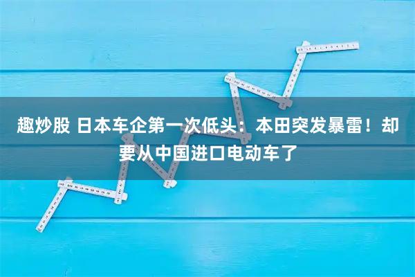 趣炒股 日本车企第一次低头：本田突发暴雷！却要从中国进口电动车了