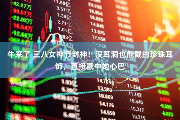 牛来了 三八女神节封神！没耳洞也能戴的珍珠耳饰，直接戳中她心巴