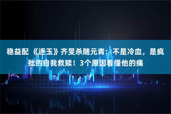 稳益配 《逐玉》齐旻杀随元青：不是冷血，是疯批的自我救赎！3个原因看懂他的痛
