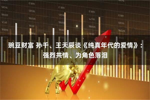 豌豆财富 孙千、王天辰谈《纯真年代的爱情》：强烈共情、为角色落泪