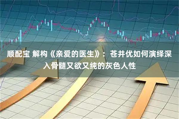顺配宝 解构《亲爱的医生》：苍井优如何演绎深入骨髓又欲又纯的灰色人性