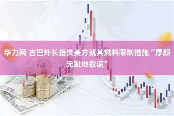 华力网 古巴外长指责美方就其燃料限制措施“厚颜无耻地撒谎”