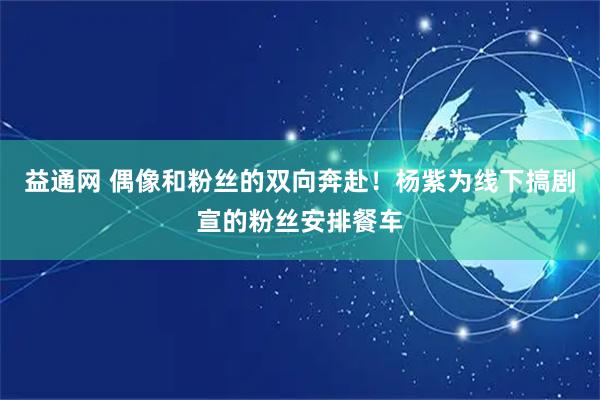 益通网 偶像和粉丝的双向奔赴！杨紫为线下搞剧宣的粉丝安排餐车