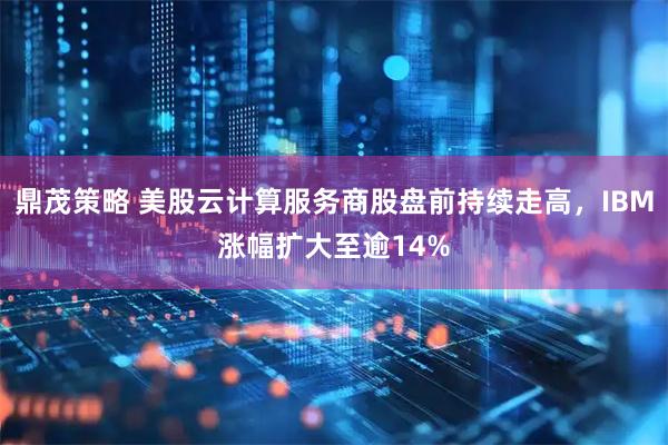 鼎茂策略 美股云计算服务商股盘前持续走高，IBM涨幅扩大至逾14%