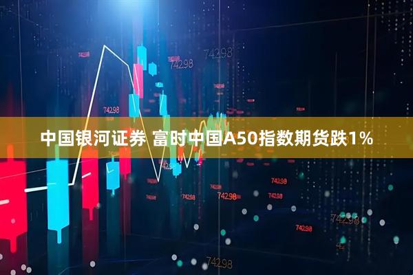 中国银河证券 富时中国A50指数期货跌1%