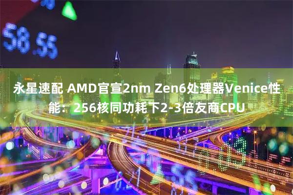 永星速配 AMD官宣2nm Zen6处理器Venice性能：256核同功耗下2-3倍友商CPU