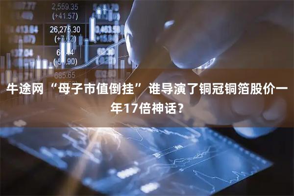 牛途网 “母子市值倒挂” 谁导演了铜冠铜箔股价一年17倍神话？