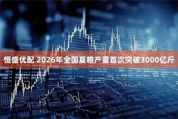 恒盛优配 2026年全国夏粮产量首次突破3000亿斤