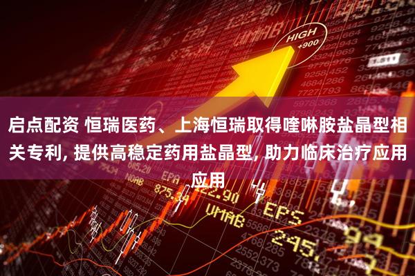 启点配资 恒瑞医药、上海恒瑞取得喹啉胺盐晶型相关专利, 提供高稳定药用盐晶型, 助力临床治疗应用