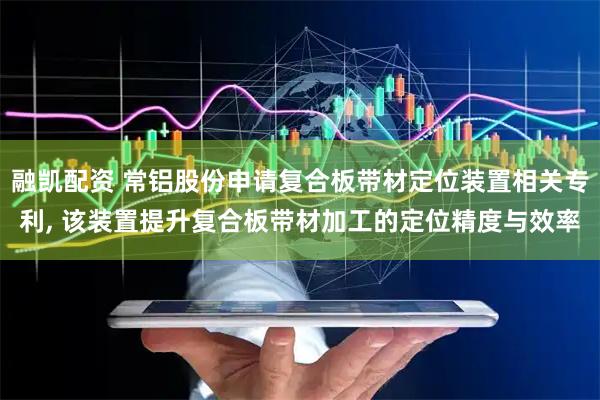 融凯配资 常铝股份申请复合板带材定位装置相关专利, 该装置提升复合板带材加工的定位精度与效率